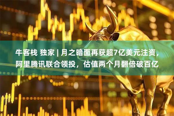 牛客栈 独家 | 月之暗面再获超7亿美元注资，阿里腾讯联合领投，估值两个月翻倍破百亿
