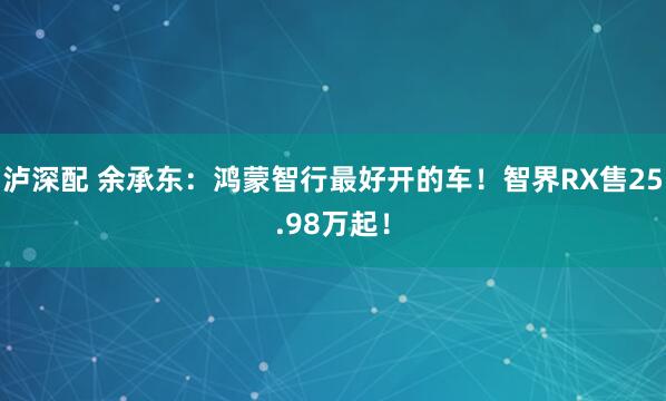 泸深配 余承东：鸿蒙智行最好开的车！智界RX售25.98万起！