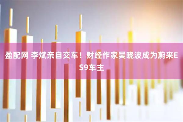 盈配网 李斌亲自交车！财经作家吴晓波成为蔚来ES9车主