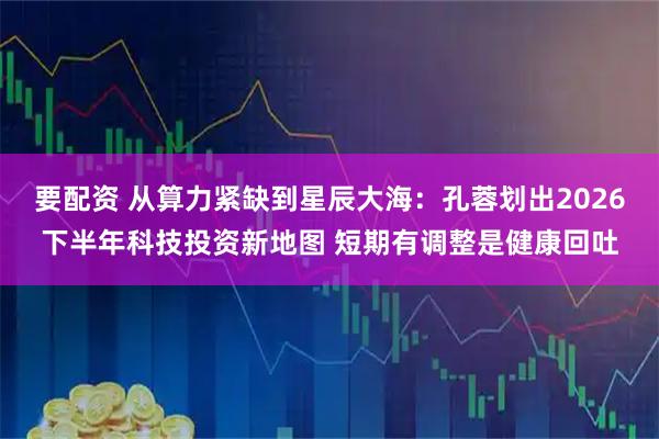 要配资 从算力紧缺到星辰大海：孔蓉划出2026下半年科技投资新地图 短期有调整是健康回吐