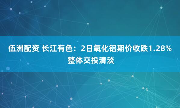 伍洲配资 长江有色：2日氧化铝期价收跌1.28% 整体交投清淡