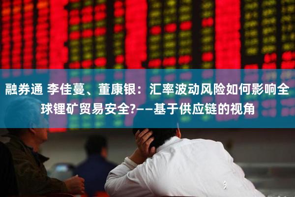 融券通 李佳蔓、董康银：汇率波动风险如何影响全球锂矿贸易安全?——基于供应链的视角