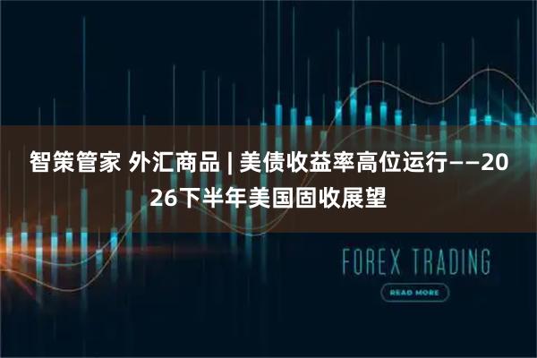 智策管家 外汇商品 | 美债收益率高位运行——2026下半年美国固收展望
