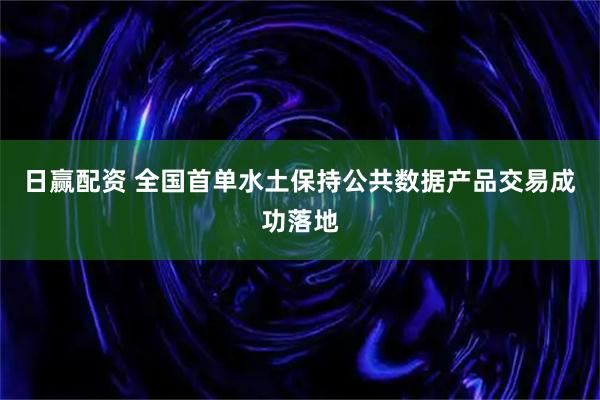日赢配资 全国首单水土保持公共数据产品交易成功落地