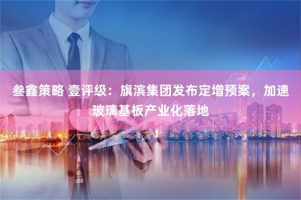 叁鑫策略 壹评级：旗滨集团发布定增预案，加速玻璃基板产业化落地