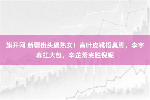 旗开网 新疆街头遇熟女！高叶皮靴捂臭脚，李宇春扛大包，辛芷蕾完胜倪妮