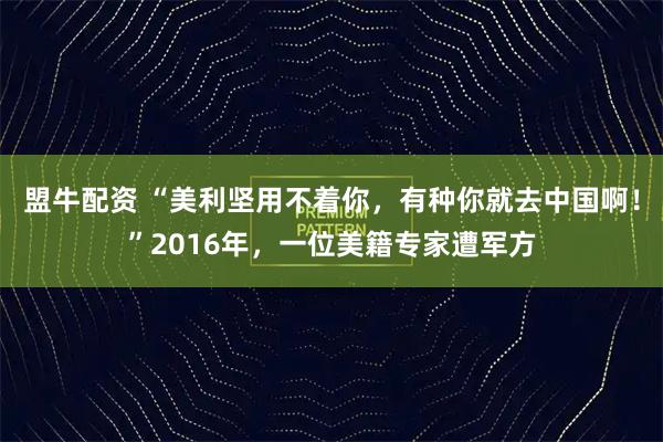 盟牛配资 “美利坚用不着你，有种你就去中国啊！”2016年，一位美籍专家遭军方