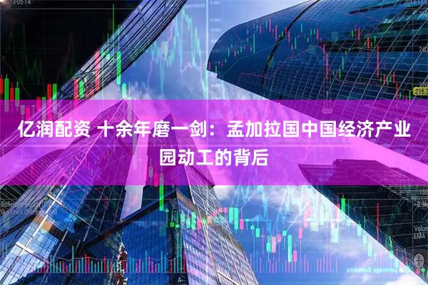 亿润配资 十余年磨一剑：孟加拉国中国经济产业园动工的背后