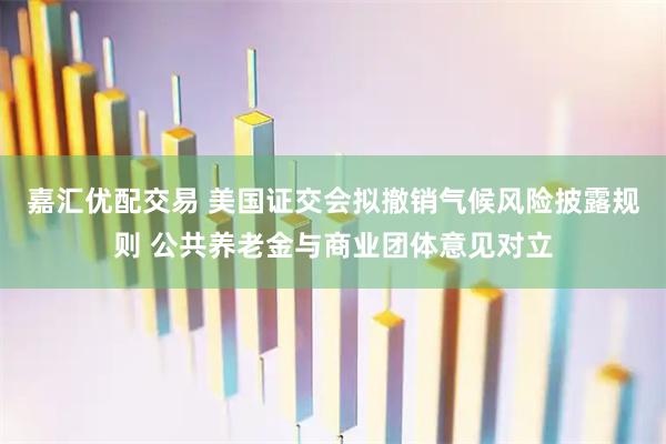 嘉汇优配交易 美国证交会拟撤销气候风险披露规则 公共养老金与商业团体意见对立