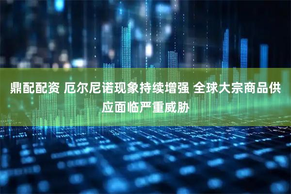鼎配配资 厄尔尼诺现象持续增强 全球大宗商品供应面临严重威胁