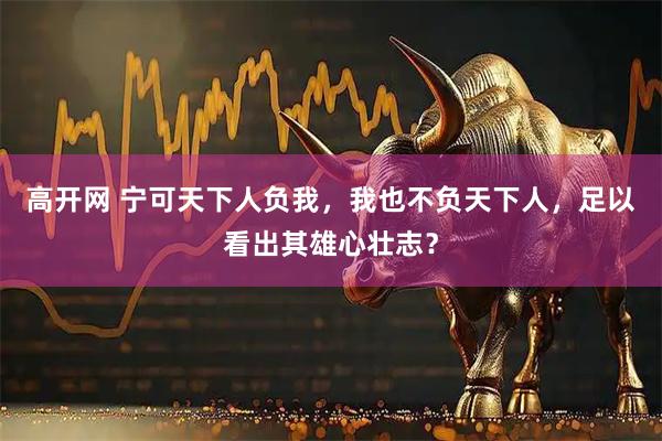 高开网 宁可天下人负我，我也不负天下人，足以看出其雄心壮志？